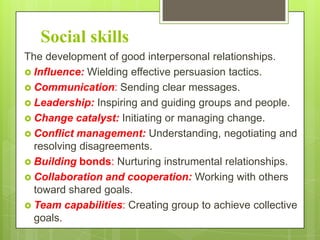 Social skills
The development of good interpersonal relationships.
 Influence: Wielding effective persuasion tactics.
 Communication: Sending clear messages.
 Leadership: Inspiring and guiding groups and people.
 Change catalyst: Initiating or managing change.
 Conflict management: Understanding, negotiating and
resolving disagreements.
 Building bonds: Nurturing instrumental relationships.
 Collaboration and cooperation: Working with others
toward shared goals.
 Team capabilities: Creating group to achieve collective
goals.

 