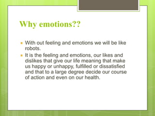 Why emotions??
With out feeling and emotions we will be like
robots.
It is the feeling and emotions, our likes and
dislikes that give our life meaning that make
us happy or unhappy, fulfilled or dissatisfied
and that to a large degree decide our course
of action and even on our health.

 
