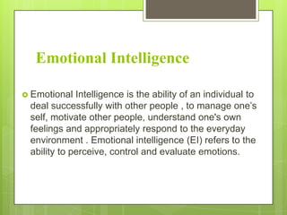 Emotional Intelligence
 Emotional

Intelligence is the ability of an individual to
deal successfully with other people , to manage one’s
self, motivate other people, understand one's own
feelings and appropriately respond to the everyday
environment . Emotional intelligence (EI) refers to the
ability to perceive, control and evaluate emotions.

 