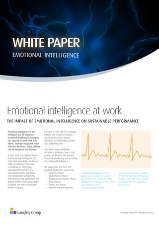 © Langley Group 2012. All rights reserved.
Emotional Intelligence is the
intelligent use of emotions.
Emotional Intelligence underpins
our capacity to work well with
others, manage stress and make
effective decisions. These abilities
can be measured and learned.
A clear body of evidence shows
that Emotional Intelligence (EI),
more than knowledge, technical
skills or traditional measures
of intelligence, determines
individual effectiveness and
successful business outcomes.
This foundational competency
differentiates high performers and
propels leaders and organisations
to higher and more sustainable
levels of success.
Far from a ‘soft’ skill, EI is yielding
bottom-line results for leading
organisations across diverse
industries and gathering scientific
data explaining why.
This white paper distils two
decades of evidence, theory and
practice to illustrate the business
impact of developing and recruiting
for Emotional Intelligence.
We unpack the key facts and
practical applications around EI’s:
• business impact
• performance impact
• organisational climate impact
• brain science
• history and theory
• learning and development
“Emotional Intelligence isn’t a
luxury you can dispense with in
tough times. It’s a basic tool that,
deployed with finesse, is the key to
professional success.” 1
Harvard Business Review
“We cannot check our emotions
at the door because emotion and
thought are linked—they cannot,
and should not, be separated.” 2
David Caruso
THE IMPACT OF EMOTIONAL INTELLIGENCE ON SUSTAINABLE PERFORMANCE
Emotional intelligence at work
WHITE PAPER
EMOTIONAL INTELLIGENCE
 