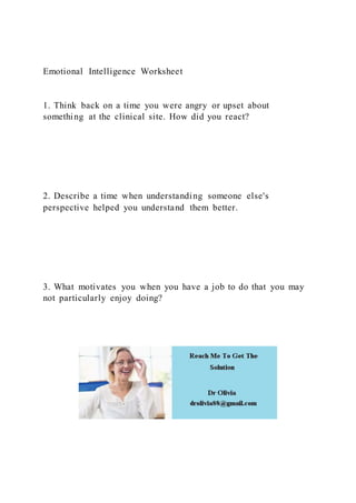 Emotional Intelligence Worksheet
1. Think back on a time you were angry or upset about
something at the clinical site. How did you react?
2. Describe a time when understanding someone else's
perspective helped you understand them better.
3. What motivates you when you have a job to do that you may
not particularly enjoy doing?
 