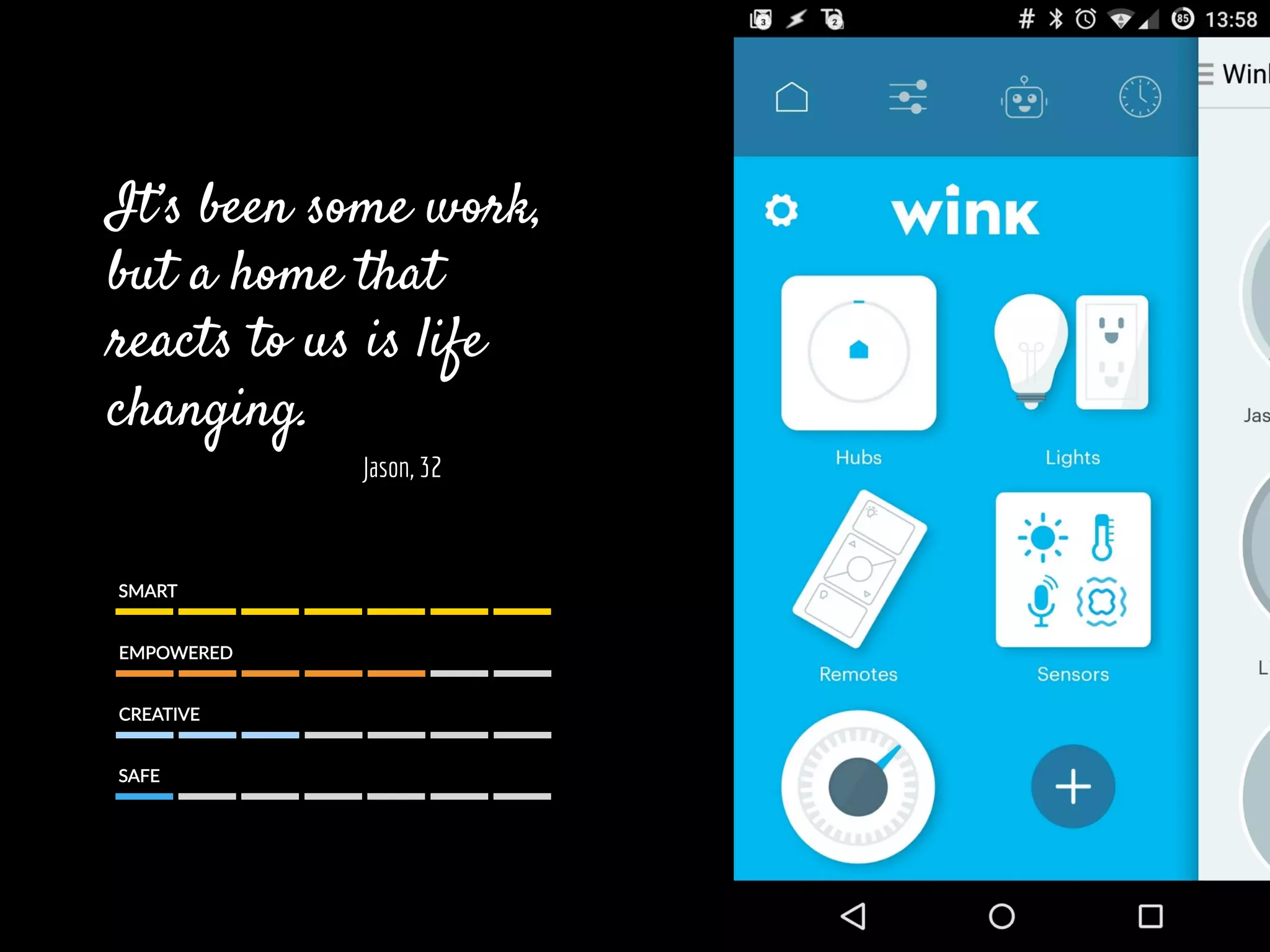 It’s been some work,
but a home that
reacts to us is life
changing.
Jason, 32
SMART  
EMPOWERED  
CREATIVE  
SAFE  
 