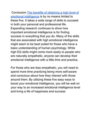 Conclusion The benefits of obtaining a high level of
emotional intelligence is by no means limited to
these five. It takes a wide range of skills to succeed
in both your personal and professional life.
Expanding research continues to show how
important emotional intelligence is for finding
success in everything that you do. Many of the skills
that are associated with high emotional intelligence
might seem to be best suited for those who have a
basic understanding of human psychology. While
high EQ skills might come more easily to people who
are naturally empathetic, anyone can develop their
emotional intelligence with a little time and practice.
For those who are less empathetic, you will need to
spend more time practicing being more self-aware
and conscious about how they interact with those
around them. By utilizing these five easy ways to
boost your emotional intelligence, you will be well on
your way to an increased emotional intelligence level
and living a life of happiness and success
 