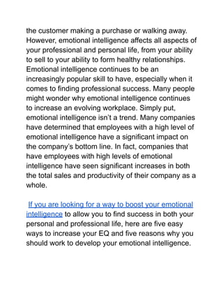 the customer making a purchase or walking away.
However, emotional intelligence affects all aspects of
your professional and personal life, from your ability
to sell to your ability to form healthy relationships.
Emotional intelligence continues to be an
increasingly popular skill to have, especially when it
comes to finding professional success. Many people
might wonder why emotional intelligence continues
to increase an evolving workplace. Simply put,
emotional intelligence isn’t a trend. Many companies
have determined that employees with a high level of
emotional intelligence have a significant impact on
the company’s bottom line. In fact, companies that
have employees with high levels of emotional
intelligence have seen significant increases in both
the total sales and productivity of their company as a
whole.
If you are looking for a way to boost your emotional
intelligence to allow you to find success in both your
personal and professional life, here are five easy
ways to increase your EQ and five reasons why you
should work to develop your emotional intelligence.
 