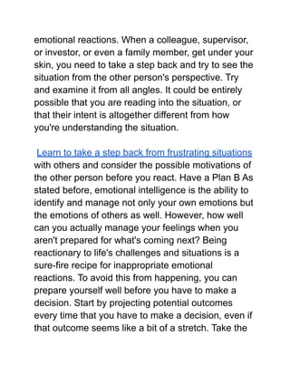 emotional reactions. When a colleague, supervisor,
or investor, or even a family member, get under your
skin, you need to take a step back and try to see the
situation from the other person's perspective. Try
and examine it from all angles. It could be entirely
possible that you are reading into the situation, or
that their intent is altogether different from how
you're understanding the situation.
Learn to take a step back from frustrating situations
with others and consider the possible motivations of
the other person before you react. Have a Plan B As
stated before, emotional intelligence is the ability to
identify and manage not only your own emotions but
the emotions of others as well. However, how well
can you actually manage your feelings when you
aren't prepared for what's coming next? Being
reactionary to life's challenges and situations is a
sure-fire recipe for inappropriate emotional
reactions. To avoid this from happening, you can
prepare yourself well before you have to make a
decision. Start by projecting potential outcomes
every time that you have to make a decision, even if
that outcome seems like a bit of a stretch. Take the
 