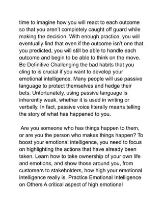 time to imagine how you will react to each outcome
so that you aren’t completely caught off guard while
making the decision. With enough practice, you will
eventually find that even if the outcome isn’t one that
you predicted, you will still be able to handle each
outcome and begin to be able to think on the move.
Be Definitive Challenging the bad habits that you
cling to is crucial if you want to develop your
emotional intelligence. Many people will use passive
language to protect themselves and hedge their
bets. Unfortunately, using passive language is
inherently weak, whether it is used in writing or
verbally. In fact, passive voice literally means telling
the story of what has happened to you.
Are you someone who has things happen to them,
or are you the person who makes things happen? To
boost your emotional intelligence, you need to focus
on highlighting the actions that have already been
taken. Learn how to take ownership of your own life
and emotions, and show those around you, from
customers to stakeholders, how high your emotional
intelligence really is. Practice Emotional Intelligence
on Others A critical aspect of high emotional
 