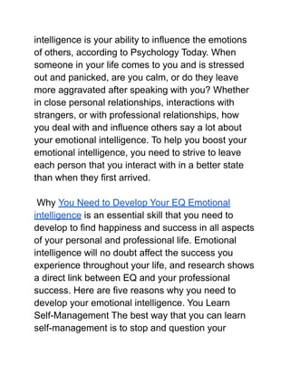 intelligence is your ability to influence the emotions
of others, according to Psychology Today. When
someone in your life comes to you and is stressed
out and panicked, are you calm, or do they leave
more aggravated after speaking with you? Whether
in close personal relationships, interactions with
strangers, or with professional relationships, how
you deal with and influence others say a lot about
your emotional intelligence. To help you boost your
emotional intelligence, you need to strive to leave
each person that you interact with in a better state
than when they first arrived.
Why You Need to Develop Your EQ Emotional
intelligence is an essential skill that you need to
develop to find happiness and success in all aspects
of your personal and professional life. Emotional
intelligence will no doubt affect the success you
experience throughout your life, and research shows
a direct link between EQ and your professional
success. Here are five reasons why you need to
develop your emotional intelligence. You Learn
Self-Management The best way that you can learn
self-management is to stop and question your
 