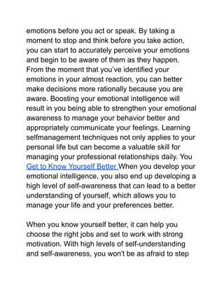 emotions before you act or speak. By taking a
moment to stop and think before you take action,
you can start to accurately perceive your emotions
and begin to be aware of them as they happen.
From the moment that you’ve identified your
emotions in your almost reaction, you can better
make decisions more rationally because you are
aware. Boosting your emotional intelligence will
result in you being able to strengthen your emotional
awareness to manage your behavior better and
appropriately communicate your feelings. Learning
selfmanagement techniques not only applies to your
personal life but can become a valuable skill for
managing your professional relationships daily. You
Get to Know Yourself Better When you develop your
emotional intelligence, you also end up developing a
high level of self-awareness that can lead to a better
understanding of yourself, which allows you to
manage your life and your preferences better.
When you know yourself better, it can help you
choose the right jobs and set to work with strong
motivation. With high levels of self-understanding
and self-awareness, you won't be as afraid to step
 