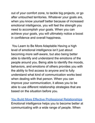 out of your comfort zone, to tackle big projects, or go
after untouched territories. Whatever your goals are,
when you know yourself better because of increased
emotional intelligence, you will feel the strength you
need to accomplish your goals. When you can
achieve your goals, you will ultimately notice a boost
in confidence and overall happiness.
You Learn to Be More Adaptable Having a high
level of emotional intelligence isn’t just about
becoming more self-aware, but also being better
able to identify and understand the emotions of the
people around you. Being able to identify the moods,
behaviors, and emotions of others provides you with
the ability to find access to anyone and to fully
understand what kind of communication works best
when dealing with that person. When you can
improve your communication, it allows you to be
able to use different relationship strategies that are
based on the situation before you.
You Build More Effective Professional Relationships
Emotional intelligence helps you to become better at
communicating with a wide range of people. When
 