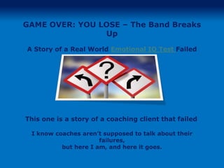 GAME OVER: YOU LOSE – The Band Breaks
                Up

A Story of a Real World Emotional IQ Test Failed




This one is a story of a coaching client that failed

 I know coaches aren’t supposed to talk about their
                      failures,
          but here I am, and here it goes.
 
