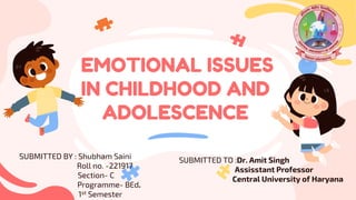 EMOTIONAL ISSUES
IN CHILDHOOD AND
ADOLESCENCE
SUBMITTED TO :Dr. Amit Singh
Assisstant Professor
Central University of Haryana
SUBMITTED BY : Shubham Saini
Roll no. -221917
Section- C
Programme- BEd.
1st Semester
 