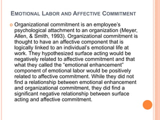 EMOTIONAL LABOR AND AFFECTIVE COMMITMENT
 Organizational commitment is an employee’s
psychological attachment to an organization (Meyer,
Allen, & Smith, 1993). Organizational commitment is
thought to have an affective component that is
logically linked to an individual’s emotional life at
work. They hypothesized surface acting would be
negatively related to affective commitment and that
what they called the “emotional enhancement”
component of emotional labor would be positively
related to affective commitment. While they did not
find a relationship between emotional enhancement
and organizational commitment, they did find a
significant negative relationship between surface
acting and affective commitment.
 