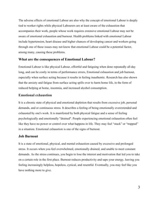3
The adverse effects of emotional Labour are also why the concept of emotional Labour is deeply
tied to worker rights while physical Labourers are at least aware of the exhaustion that
accompanies their work, people whose work requires extensive emotional Labour may not be
aware of emotional exhaustion and burnout. Health problems linked with emotional Labour
include hypertension, heart disease and higher chances of developing cancer and workers going
through one of these issues may not know that emotional Labour could be a potential factor,
among many, causing these problems.
What are the consequences of Emotional Labour?
Emotional Labour is like physical Labour, effortful and fatiguing when done repeatedly all day
long, and can be costly in terms of performance errors, Emotional exhaustion and job burnout,
especially when surface acting because it results in feeling inauthentic. Research has also shown
that the anxiety and fatigue from surface acting spills over to harm home life, in the form of
reduced helping at home, insomnia, and increased alcohol consumption.
Emotional exhaustion
It is a chronic state of physical and emotional depletion that results from excessive job, personal
demands, and or continuous stress. It describes a feeling of being emotionally overextended and
exhausted by one's work. It is manifested by both physical fatigue and a sense of feeling
psychologically and emotionally "drained". People experiencing emotional exhaustion often feel
like they have no power or control over what happens in life. They may feel “stuck” or “trapped”
in a situation. Emotional exhaustion is one of the signs of burnout.
Job Burnout
It is a state of emotional, physical, and mental exhaustion caused by excessive and prolonged
stress. It occurs when you feel overwhelmed, emotionally drained, and unable to meet constant
demands. As the stress continues, you begin to lose the interest and motivation that led you to take
on a certain role in the first place. Burnout reduces productivity and saps your energy, leaving you
feeling increasingly helpless, hopeless, cynical, and resentful. Eventually, you may feel like you
have nothing more to give.
 