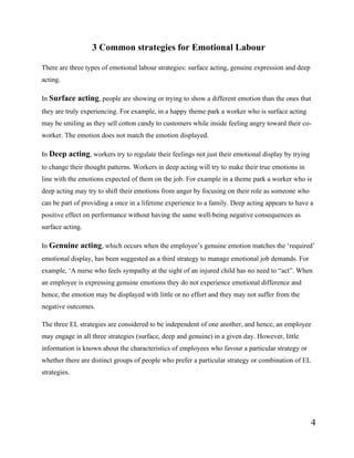 4
3 Common strategies for Emotional Labour
There are three types of emotional labour strategies: surface acting, genuine expression and deep
acting.
In Surface acting, people are showing or trying to show a different emotion than the ones that
they are truly experiencing. For example, in a happy theme park a worker who is surface acting
may be smiling as they sell cotton candy to customers while inside feeling angry toward their co-
worker. The emotion does not match the emotion displayed.
In Deep acting, workers try to regulate their feelings not just their emotional display by trying
to change their thought patterns. Workers in deep acting will try to make their true emotions in
line with the emotions expected of them on the job. For example in a theme park a worker who is
deep acting may try to shift their emotions from anger by focusing on their role as someone who
can be part of providing a once in a lifetime experience to a family. Deep acting appears to have a
positive effect on performance without having the same well-being negative consequences as
surface acting.
In Genuine acting, which occurs when the employee’s genuine emotion matches the ‘required’
emotional display, has been suggested as a third strategy to manage emotional job demands. For
example, ‘A nurse who feels sympathy at the sight of an injured child has no need to “act”. When
an employee is expressing genuine emotions they do not experience emotional difference and
hence, the emotion may be displayed with little or no effort and they may not suffer from the
negative outcomes.
The three EL strategies are considered to be independent of one another, and hence, an employee
may engage in all three strategies (surface, deep and genuine) in a given day. However, little
information is known about the characteristics of employees who favour a particular strategy or
whether there are distinct groups of people who prefer a particular strategy or combination of EL
strategies.
 