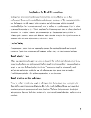 5
Implications for Retail Organizations
It's important for workers to understand the impact that emotional Labour has on their
performance. However, it's essential that organizations are also aware of this requirement, so they
can find ways to provide support to their workers, and help them deal with the impact of
emotional Labour. Service workers typically need to perform in a certain manner if they're going
to provide high quality service. This is usually defined by management, then strictly regulated and
monitored. For example, customer service rules might be 'The customer is always right,' or
'Always greet customers with a smile. Here are some common strategies that organizations use to
help their staff deal with the demands of emotional Labour:
Use buffering
Companies may assign front-end personnel to manage the emotional demands and needs of
customers. By the time customers reach back-end workers, they can concentrate on business.
Teach 'display' rules
These are organizationally approved norms or standards that workers learn through observation,
instruction, feedback, and reinforcement. Staff are taught how to act, and they may even be given
scripts to use when dealing directly with clients. Therapists are taught to act neutrally, retail
workers are taught to act positively, and bill collectors are often taught to act aggressive.
Combining these display rules with company culture is very important.
Teach problem-solving techniques
To move workers beyond using scripts or relying on other display rules, some companies help
their staff solve problems more effectively. This helps people build confidence, and reduce their
negative reactions to angry or unpredictable situations. The better that workers are able to deal
with problems, the more likely they are to resolve interpersonal issues before they lead to negative
emotions.
 