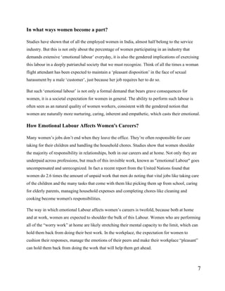 7
In what ways women become a part?
Studies have shown that of all the employed women in India, almost half belong to the service
industry. But this is not only about the percentage of women participating in an industry that
demands extensive ‘emotional labour’ everyday, it is also the gendered implications of exercising
this labour in a deeply patriarchal society that we must recognize. Think of all the times a woman
flight attendant has been expected to maintain a ‘pleasant disposition’ in the face of sexual
harassment by a male ‘customer’, just because her job requires her to do so.
But such ‘emotional labour’ is not only a formal demand that bears grave consequences for
women, it is a societal expectation for women in general. The ability to perform such labour is
often seen as an natural quality of women workers, consistent with the gendered notion that
women are naturally more nurturing, caring, inherent and empathetic, which casts their emotional.
How Emotional Labour Affects Women's Careers?
Many women’s jobs don’t end when they leave the office. They’re often responsible for care
taking for their children and handling the household chores. Studies show that women shoulder
the majority of responsibility in relationships, both in our careers and at home. Not only they are
underpaid across professions, but much of this invisible work, known as "emotional Labour" goes
uncompensated and unrecognized. In fact a recent report from the United Nations found that
women do 2.6 times the amount of unpaid work that men do noting that vital jobs like taking care
of the children and the many tasks that come with them like picking them up from school, caring
for elderly parents, managing household expenses and completing chores like cleaning and
cooking become women's responsibilities.
The way in which emotional Labour affects women’s careers is twofold, because both at home
and at work, women are expected to shoulder the bulk of this Labour. Women who are performing
all of the “worry work” at home are likely stretching their mental capacity to the limit, which can
hold them back from doing their best work. In the workplace, the expectation for women to
cushion their responses, manage the emotions of their peers and make their workplace “pleasant”
can hold them back from doing the work that will help them get ahead.
 