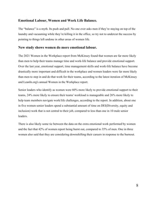8
Emotional Labour, Women and Work Life Balance.
The “balance” is a myth. Its push and pull. No one ever asks men if they’re staying on top of the
laundry and vacuuming while they’re killing it in the office, so try not to undercut the success by
pointing to things left undone in other areas of women life.
New study shows women do more emotional labour.
The 2021 Women in the Workplace report from McKinsey found that women are far more likely
than men to help their teams manage time and work-life balance and provide emotional support.
Over the last year, emotional support, time management skills and work-life balance have become
drastically more important and difficult in the workplace and women leaders were far more likely
than men to step in and do that work for their teams, according to the latest iteration of McKinsey
and LeanIn.org's annual Women in the Workplace report.
Senior leaders who identify as women were 60% more likely to provide emotional support to their
teams, 24% more likely to ensure their teams' workload is manageable and 26% more likely to
help team members navigate work/life challenges, according to the report. In addition, about one
in five women senior leaders spend a substantial amount of time on DEI(Diversity, equity and
inclusion) work that is not central to their job, compared to less than one in 10 male senior
leaders.
There is also likely some tie between the data on the extra emotional work performed by women
and the fact that 42% of women report being burnt out, compared to 35% of men. One in three
women also said that they are considering downshifting their careers in response to the burnout.
 