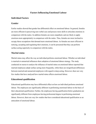 9
Factors Influencing Emotional Labour
Individual Factors
Gender
Earlier studies showed that gender has differential effect on emotional labour. In general, females
are more efficient in perceiving non-verbal cues and possess more skills to articulate emotions in
comparison with the males. In addition females are more empathetic and are likely to apply
emotions more appropriately in comparison with the males. Thus, females are more inclined to
occupy those occupations that demand more emotional labour. As females are more efficient in
noticing, accepting and regulating their emotions, it can be presumed that they can perform
surface acting superiorly in comparison with the males.
Marital status
Marital status may affect the way an individual performs emotional labour. Whether an individual
is married or unmarried influences there adoption of emotional labour strategy. The study
conducted on nurses to analyse the influence of marital status on emotional labour reported that
married employees adopt surface acting more frequently, while there are insignificant differences
between married and unmarried employees with regard to deep acting. However, there are very
few studies that have analysed how marital status affects emotional labour.
Educational qualification
Educational qualification may have differential effect on how an individual performs emotional
labour. The employees are significantly different in performing emotional labour on the basis of
their educational qualification. Further, the employees having qualification below graduation are
significantly different from employees having professional degree in performing emotional
labour. However, there are very few studies that have considered educational qualification as an
antecedent of emotional labour.
 