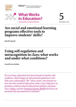 Are social and emotional learning
programs effective tools to
improve students’ skills?
Queralt Capsada
Using self-regulation and
metacognition in class: what works
and under what conditions?
Gerard Ferrer-Esteban
For too long, education has been based on inertia and
tradition, and changes in educational intuitions or be-
liefs were unfounded. The “what works” movement en-
ters into the world of education with a clear objective: to
promote evidence-based educational policies and prac-
tices. Ivàlua and the Fundació Jaume Bofill join forces to
promote the movement in Catalonia.”
5November 2016
 