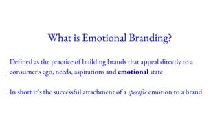 What is Emotional Branding?
Defined as the practice of building brands that appeal directly to a
consumer's ego, needs, aspirations and emotional state
In short it’s the successful attachment of a specific emotion to a brand.
 