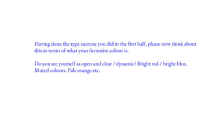 Having done the type exercise you did in the first half, please now think about
this in terms of what your favourite colour is.
Do you see yourself as open and clear / dynamic? Bright red / bright blue.
Muted colours. Pale orange etc.
 