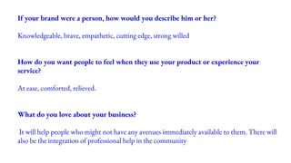 If your brand were a person, how would you describe him or her?
Knowledgeable, brave, empathetic, cutting edge, strong willed
How do you want people to feel when they use your product or experience your
service?
At ease, comforted, relieved.
What do you love about your business?
It will help people who might not have any avenues immediately available to them. There will
also be the integration of professional help in the community
 