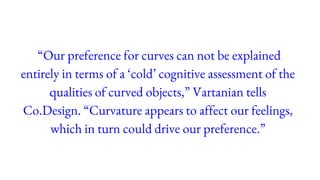 “Our preference for curves can not be explained
entirely in terms of a ‘cold’ cognitive assessment of the
qualities of curved objects,” Vartanian tells
Co.Design. “Curvature appears to affect our feelings,
which in turn could drive our preference.”
 