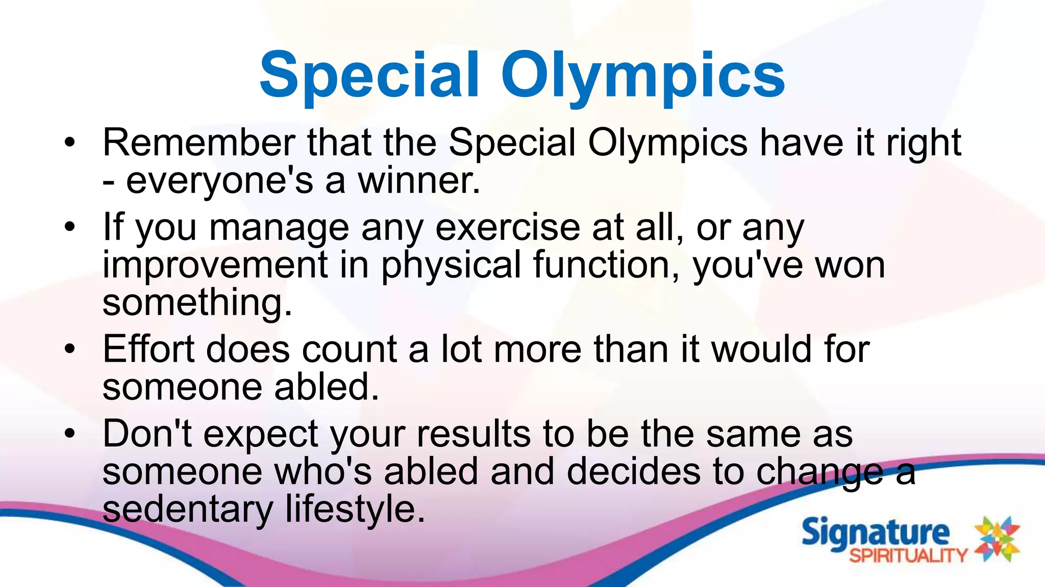 Special Olympics
• Remember that the Special Olympics have it right
- everyone's a winner.
• If you manage any exercise at all, or any
improvement in physical function, you've won
something.
• Effort does count a lot more than it would for
someone abled.
• Don't expect your results to be the same as
someone who's abled and decides to change a
sedentary lifestyle.
 