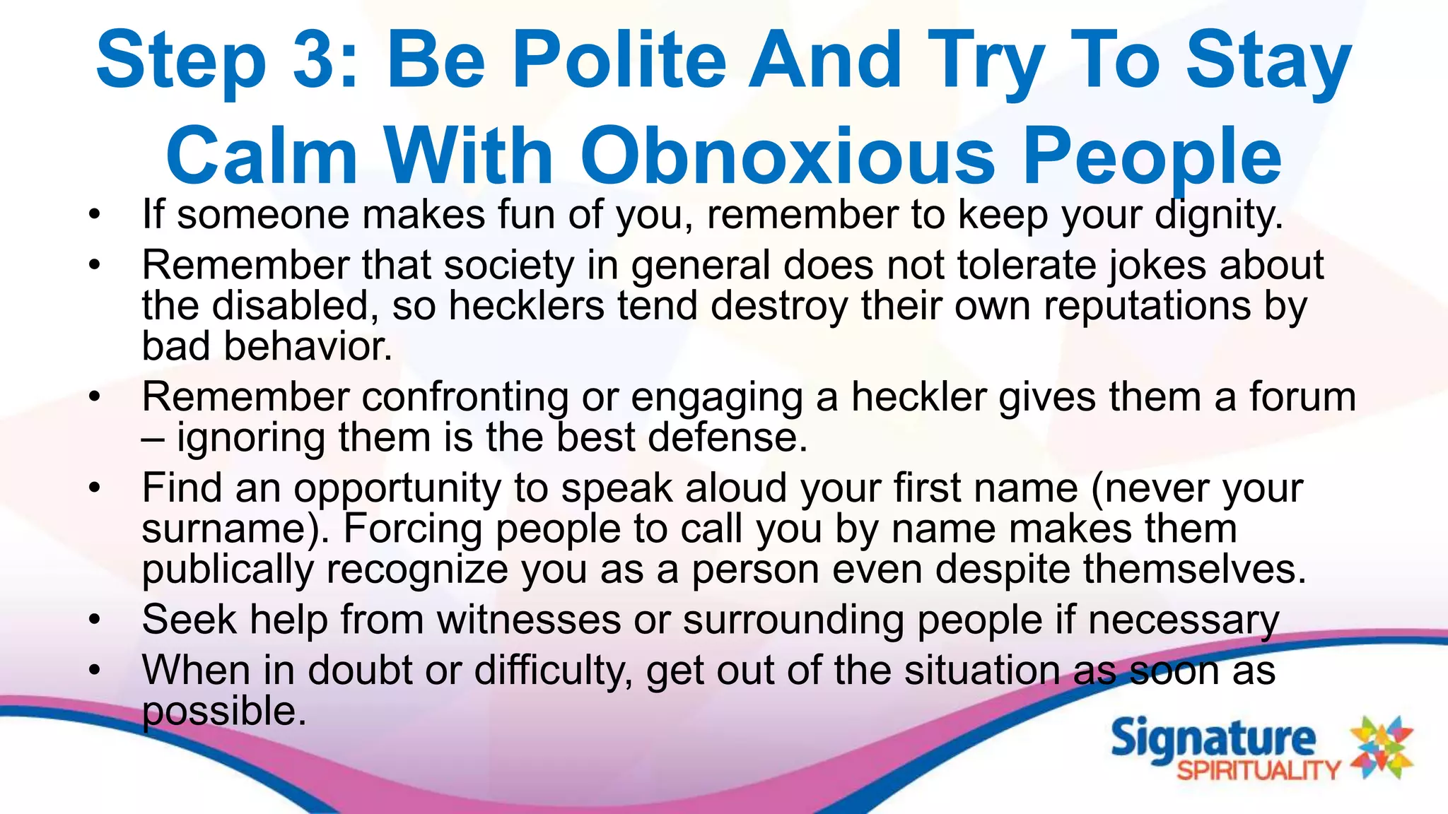 Step 3: Be Polite And Try To Stay
Calm With Obnoxious People
• If someone makes fun of you, remember to keep your dignity.
• Remember that society in general does not tolerate jokes about
the disabled, so hecklers tend destroy their own reputations by
bad behavior.
• Remember confronting or engaging a heckler gives them a forum
– ignoring them is the best defense.
• Find an opportunity to speak aloud your first name (never your
surname). Forcing people to call you by name makes them
publically recognize you as a person even despite themselves.
• Seek help from witnesses or surrounding people if necessary
• When in doubt or difficulty, get out of the situation as soon as
possible.
 