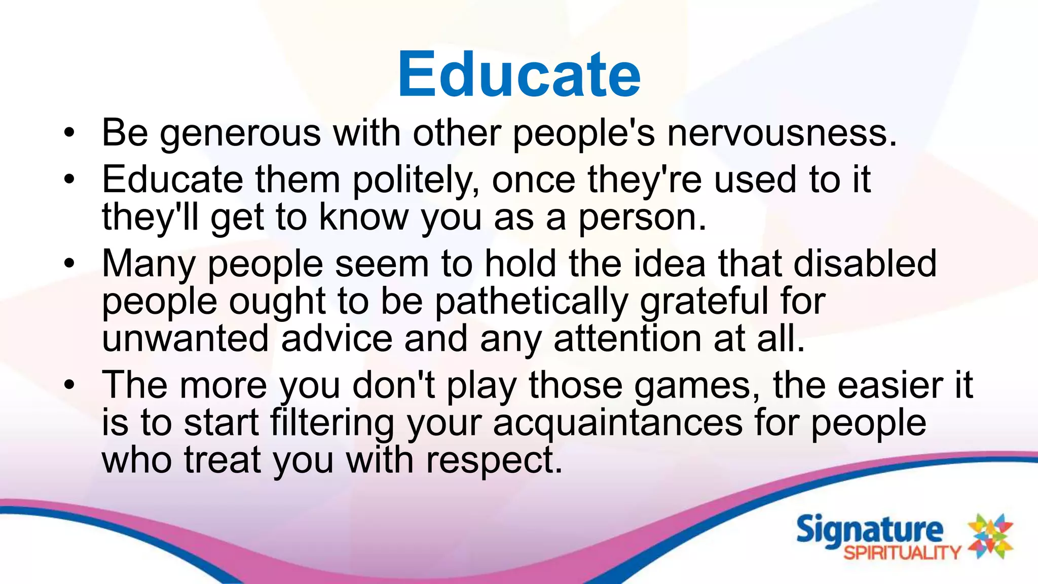 Educate
• Be generous with other people's nervousness.
• Educate them politely, once they're used to it
they'll get to know you as a person.
• Many people seem to hold the idea that disabled
people ought to be pathetically grateful for
unwanted advice and any attention at all.
• The more you don't play those games, the easier it
is to start filtering your acquaintances for people
who treat you with respect.
 