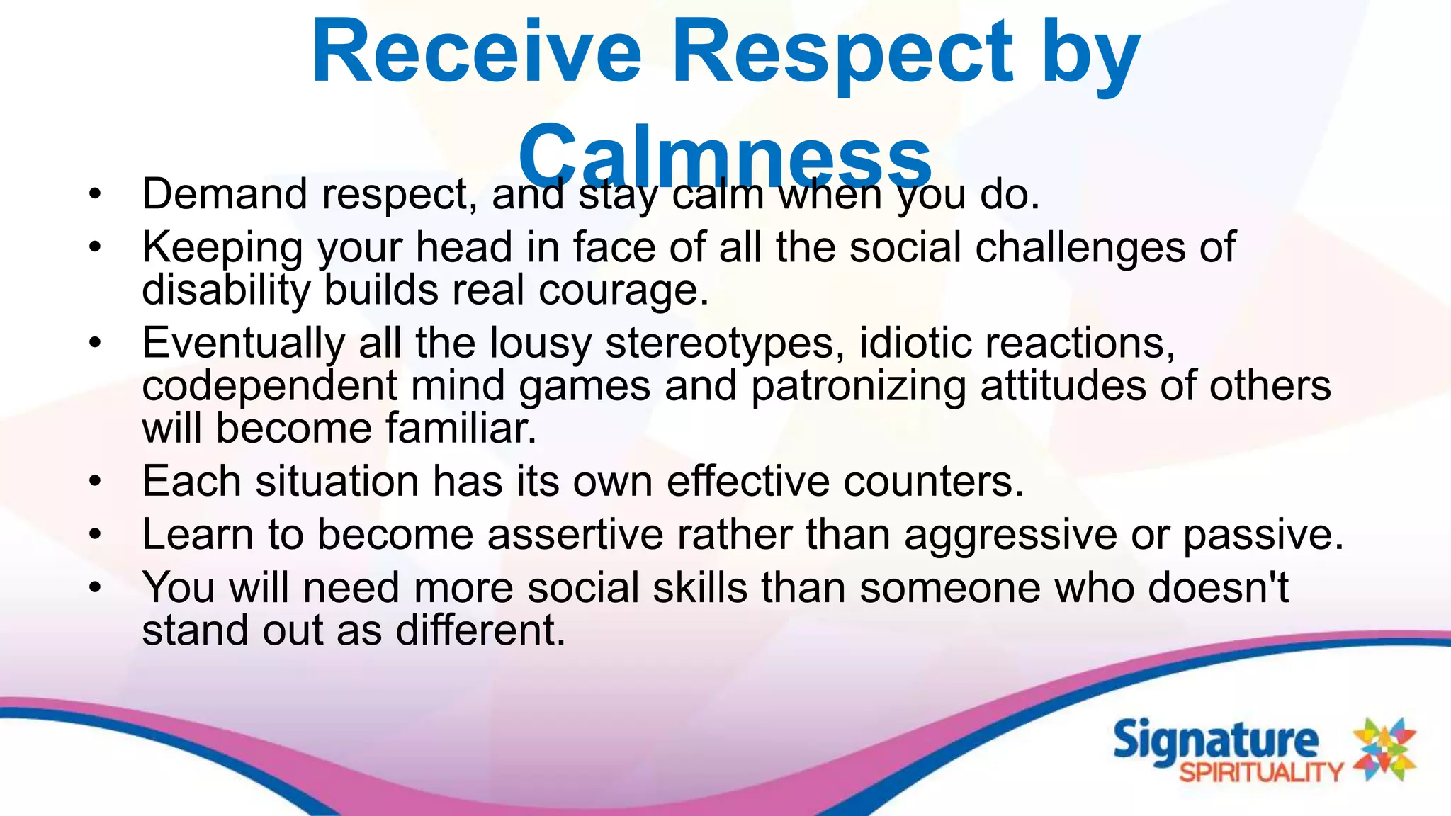 Receive Respect by
Calmness• Demand respect, and stay calm when you do.
• Keeping your head in face of all the social challenges of
disability builds real courage.
• Eventually all the lousy stereotypes, idiotic reactions,
codependent mind games and patronizing attitudes of others
will become familiar.
• Each situation has its own effective counters.
• Learn to become assertive rather than aggressive or passive.
• You will need more social skills than someone who doesn't
stand out as different.
 
