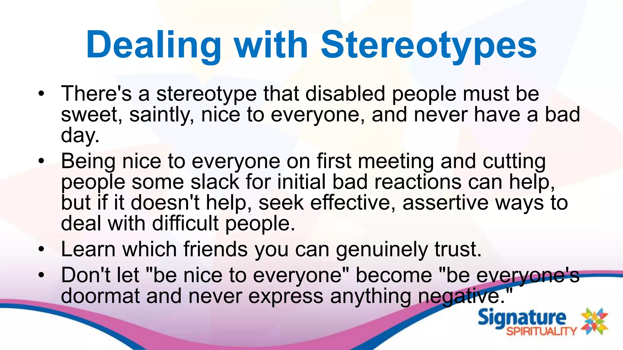 Dealing with Stereotypes
• There's a stereotype that disabled people must be
sweet, saintly, nice to everyone, and never have a bad
day.
• Being nice to everyone on first meeting and cutting
people some slack for initial bad reactions can help,
but if it doesn't help, seek effective, assertive ways to
deal with difficult people.
• Learn which friends you can genuinely trust.
• Don't let "be nice to everyone" become "be everyone's
doormat and never express anything negative."
 