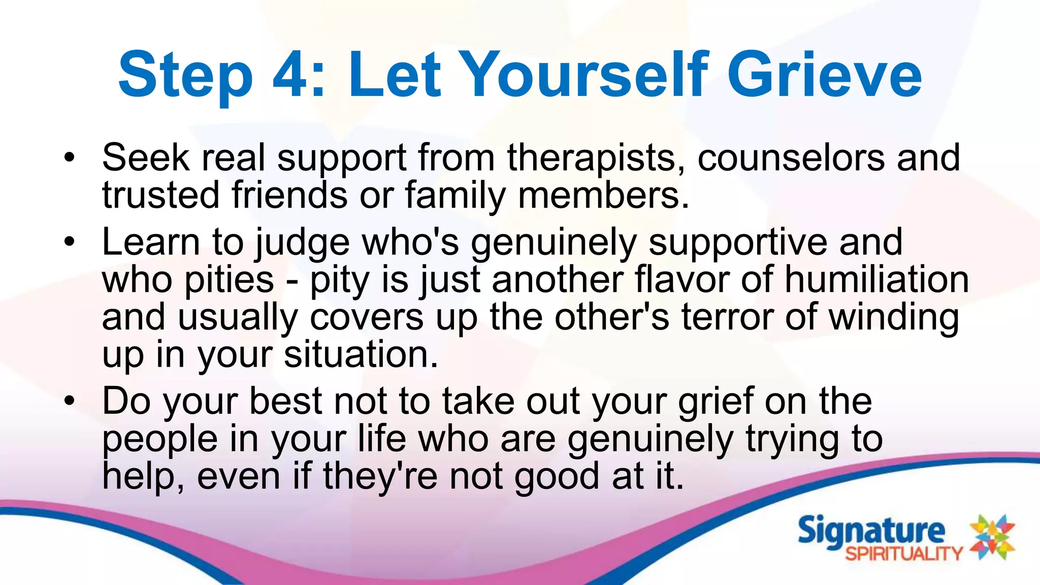 Step 4: Let Yourself Grieve
• Seek real support from therapists, counselors and
trusted friends or family members.
• Learn to judge who's genuinely supportive and
who pities - pity is just another flavor of humiliation
and usually covers up the other's terror of winding
up in your situation.
• Do your best not to take out your grief on the
people in your life who are genuinely trying to
help, even if they're not good at it.
 