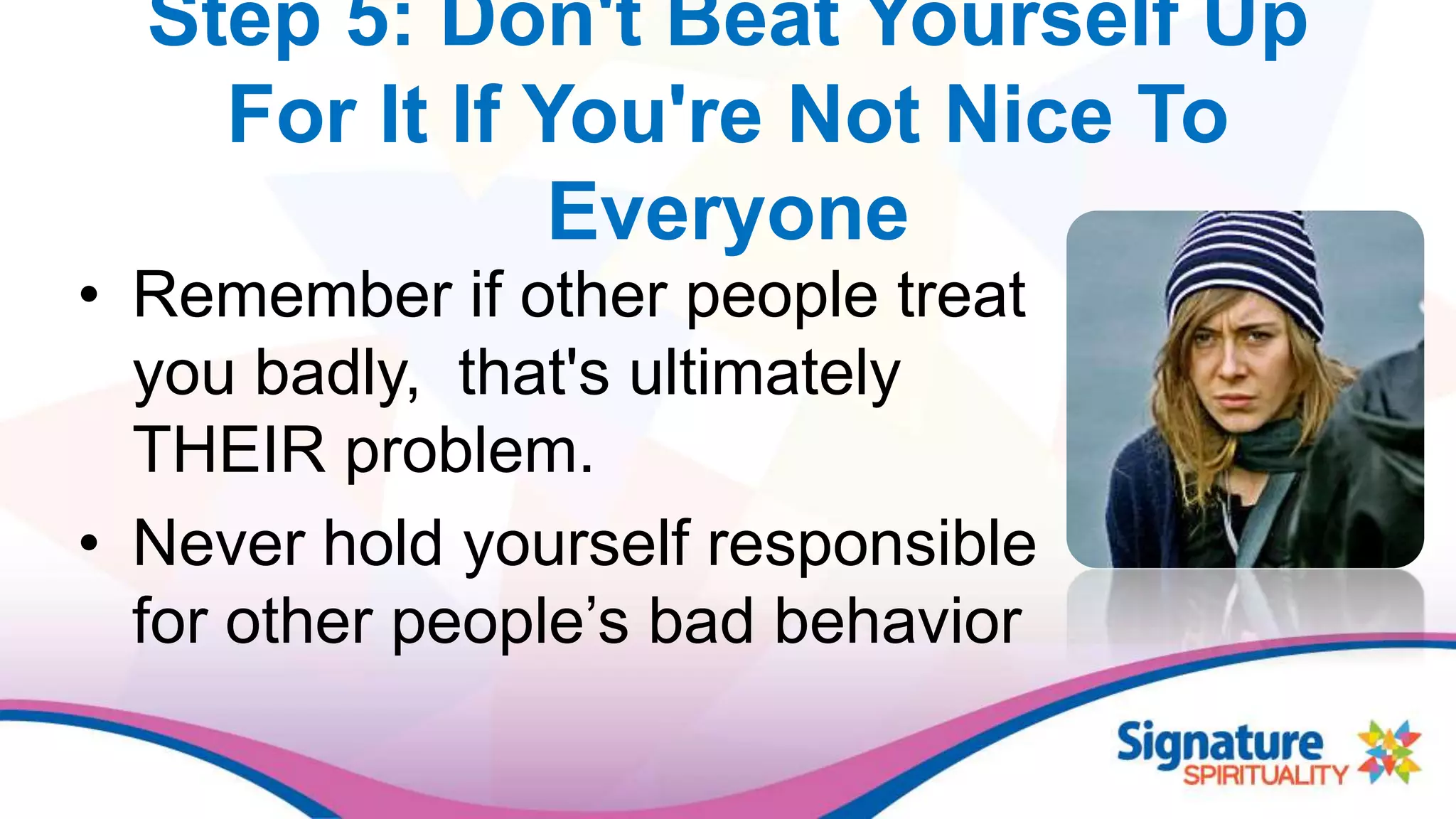 Step 5: Don't Beat Yourself Up
For It If You're Not Nice To
Everyone
• Remember if other people treat
you badly, that's ultimately
THEIR problem.
• Never hold yourself responsible
for other people’s bad behavior
 