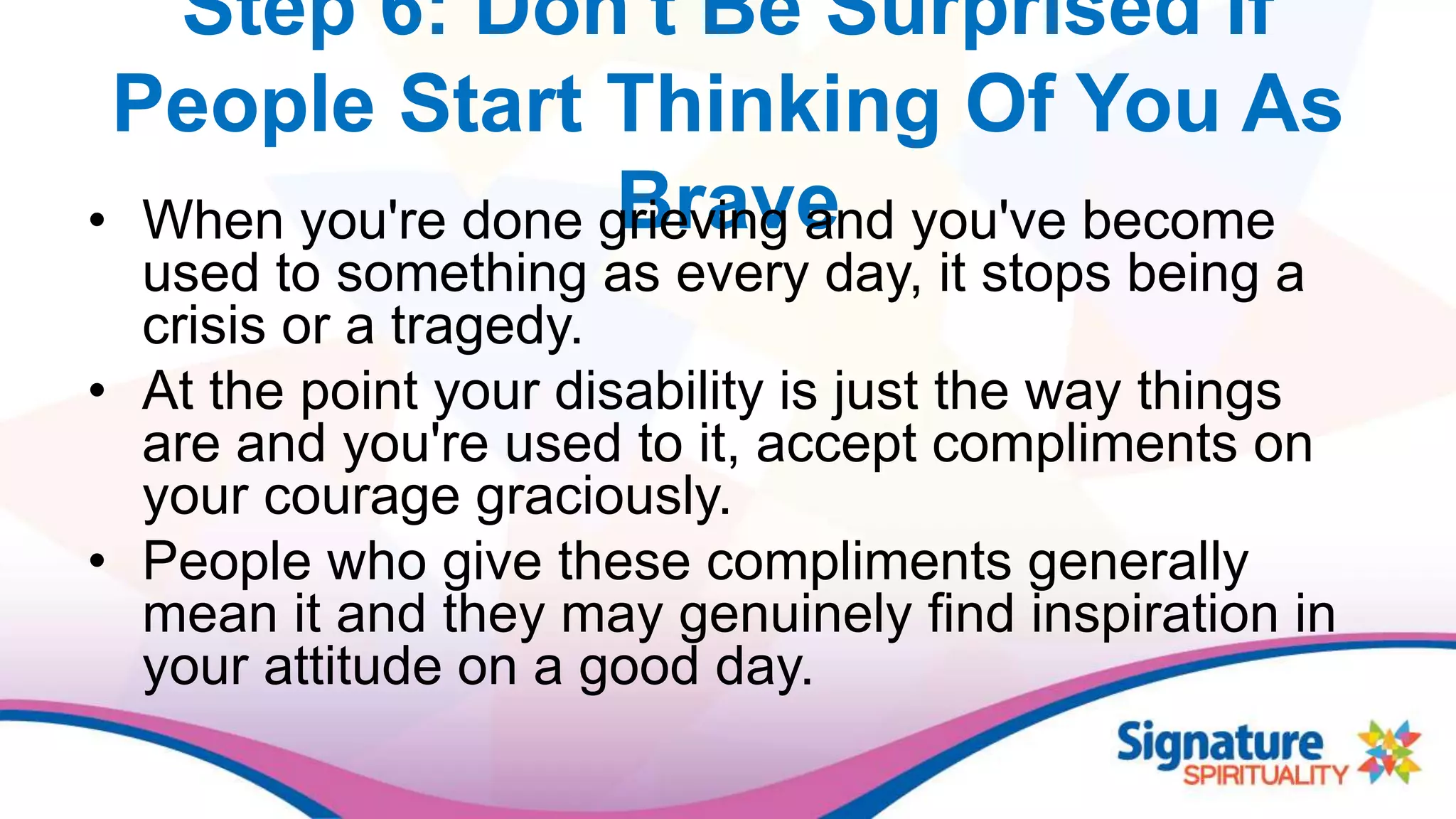 Step 6: Don't Be Surprised If
People Start Thinking Of You As
Brave• When you're done grieving and you've become
used to something as every day, it stops being a
crisis or a tragedy.
• At the point your disability is just the way things
are and you're used to it, accept compliments on
your courage graciously.
• People who give these compliments generally
mean it and they may genuinely find inspiration in
your attitude on a good day.
 