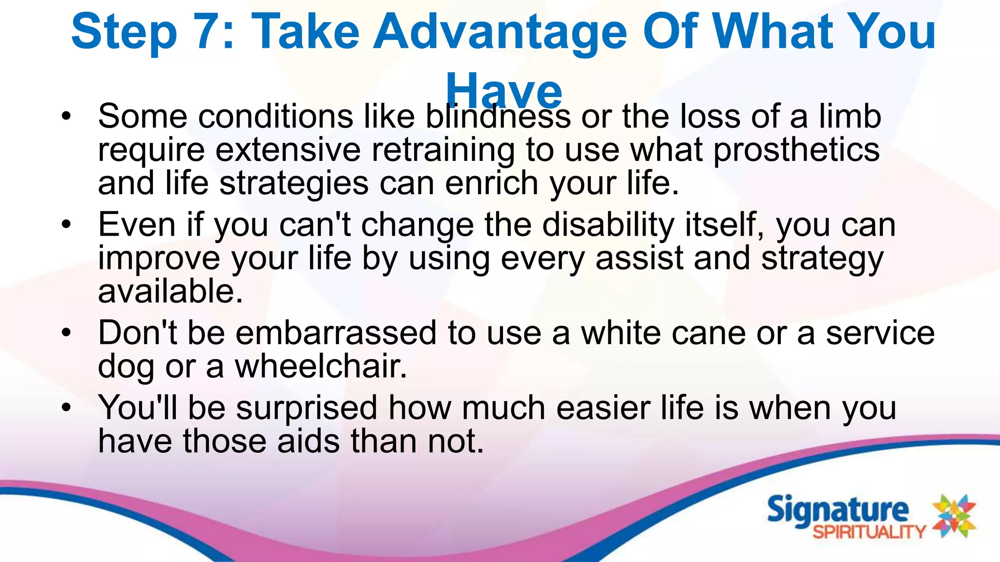 Step 7: Take Advantage Of What You
Have• Some conditions like blindness or the loss of a limb
require extensive retraining to use what prosthetics
and life strategies can enrich your life.
• Even if you can't change the disability itself, you can
improve your life by using every assist and strategy
available.
• Don't be embarrassed to use a white cane or a service
dog or a wheelchair.
• You'll be surprised how much easier life is when you
have those aids than not.
 