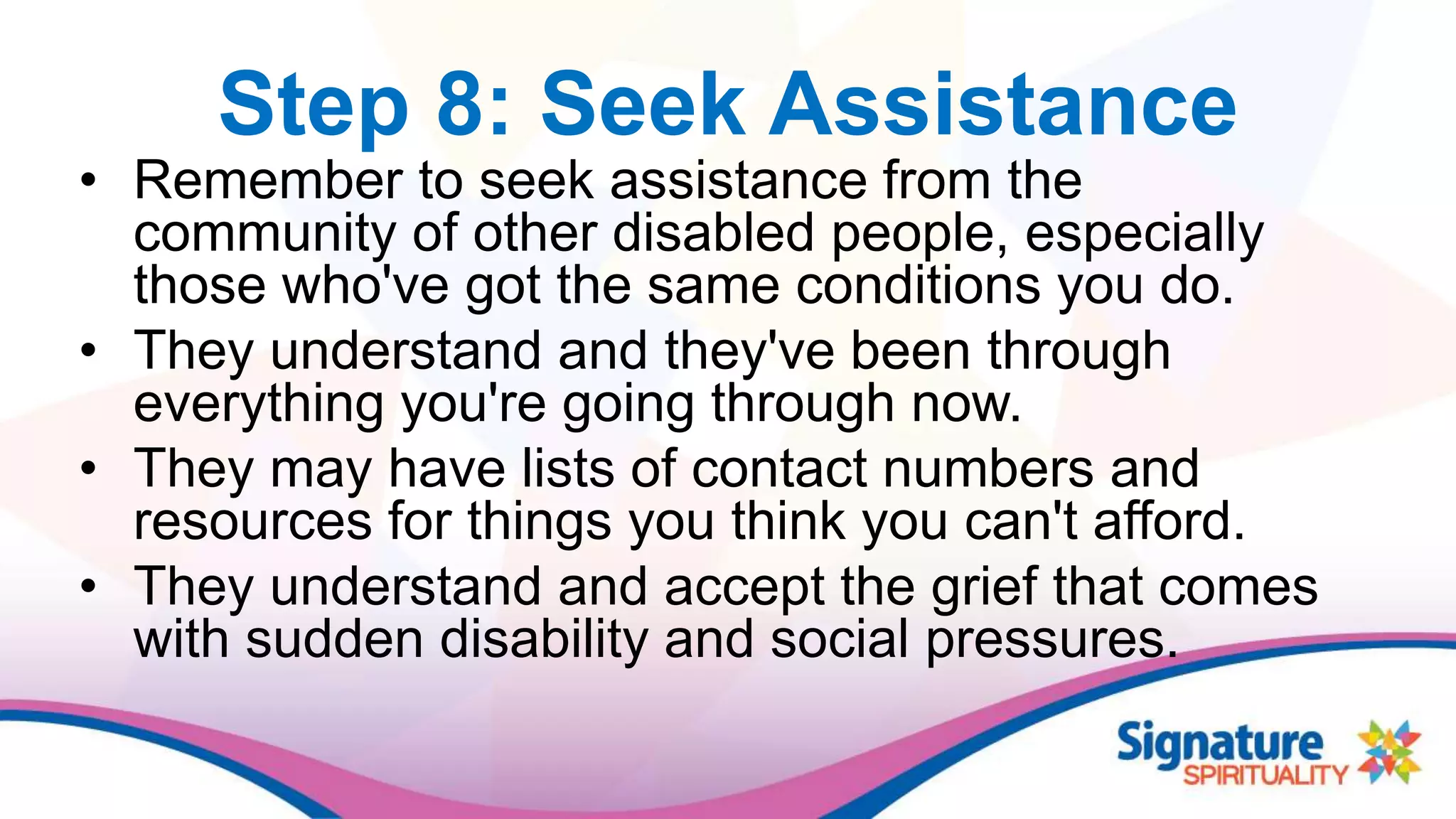 Step 8: Seek Assistance
• Remember to seek assistance from the
community of other disabled people, especially
those who've got the same conditions you do.
• They understand and they've been through
everything you're going through now.
• They may have lists of contact numbers and
resources for things you think you can't afford.
• They understand and accept the grief that comes
with sudden disability and social pressures.
 