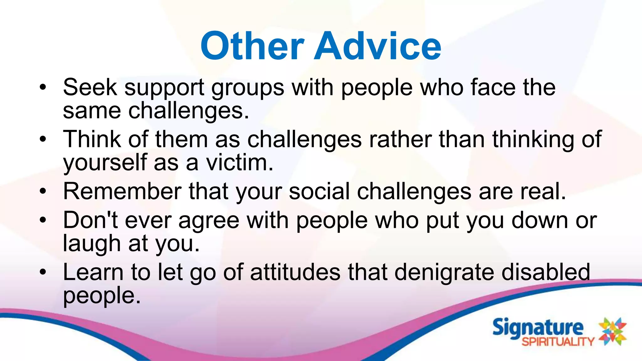 Other Advice
• Seek support groups with people who face the
same challenges.
• Think of them as challenges rather than thinking of
yourself as a victim.
• Remember that your social challenges are real.
• Don't ever agree with people who put you down or
laugh at you.
• Learn to let go of attitudes that denigrate disabled
people.
 