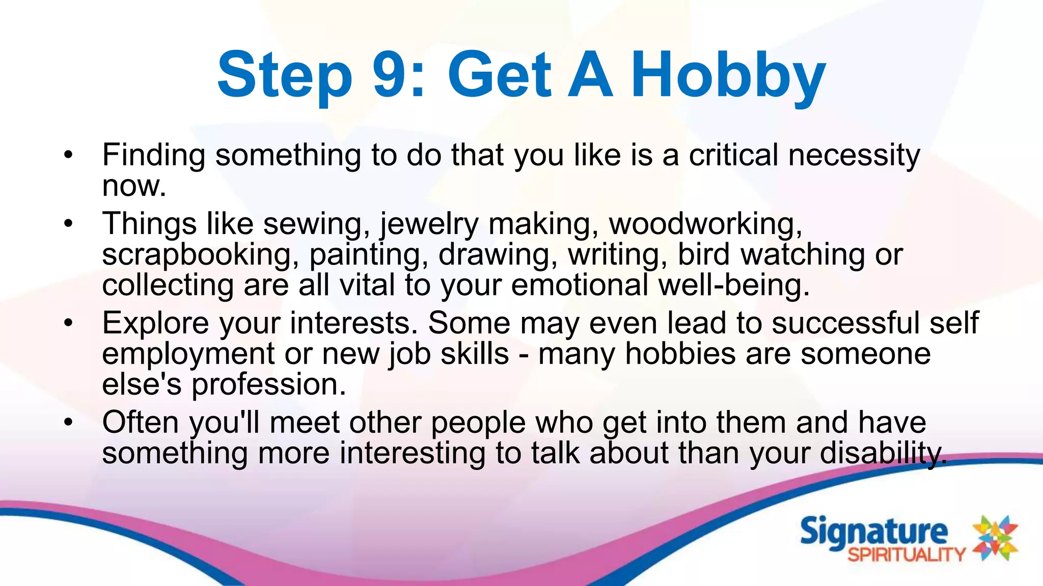 Step 9: Get A Hobby
• Finding something to do that you like is a critical necessity
now.
• Things like sewing, jewelry making, woodworking,
scrapbooking, painting, drawing, writing, bird watching or
collecting are all vital to your emotional well-being.
• Explore your interests. Some may even lead to successful self
employment or new job skills - many hobbies are someone
else's profession.
• Often you'll meet other people who get into them and have
something more interesting to talk about than your disability.
 