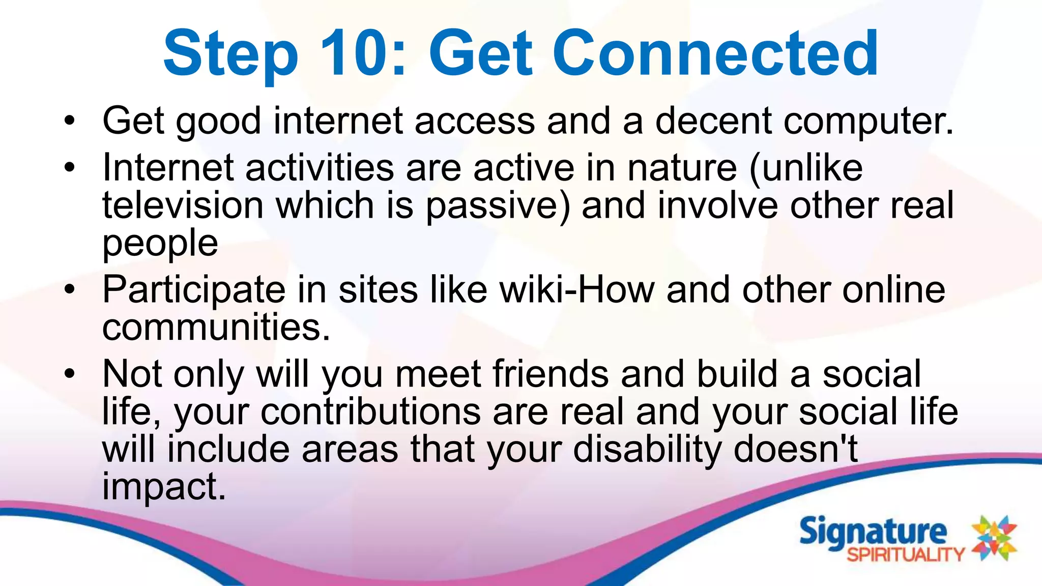 Step 10: Get Connected
• Get good internet access and a decent computer.
• Internet activities are active in nature (unlike
television which is passive) and involve other real
people
• Participate in sites like wiki-How and other online
communities.
• Not only will you meet friends and build a social
life, your contributions are real and your social life
will include areas that your disability doesn't
impact.
 