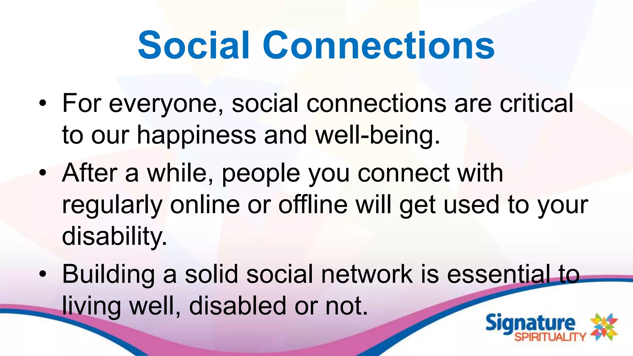 Social Connections
• For everyone, social connections are critical
to our happiness and well-being.
• After a while, people you connect with
regularly online or offline will get used to your
disability.
• Building a solid social network is essential to
living well, disabled or not.
 