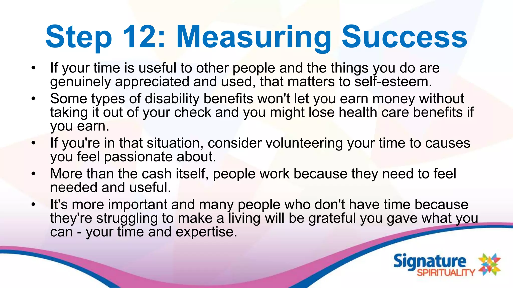 Step 12: Measuring Success
• If your time is useful to other people and the things you do are
genuinely appreciated and used, that matters to self-esteem.
• Some types of disability benefits won't let you earn money without
taking it out of your check and you might lose health care benefits if
you earn.
• If you're in that situation, consider volunteering your time to causes
you feel passionate about.
• More than the cash itself, people work because they need to feel
needed and useful.
• It's more important and many people who don't have time because
they're struggling to make a living will be grateful you gave what you
can - your time and expertise.
 