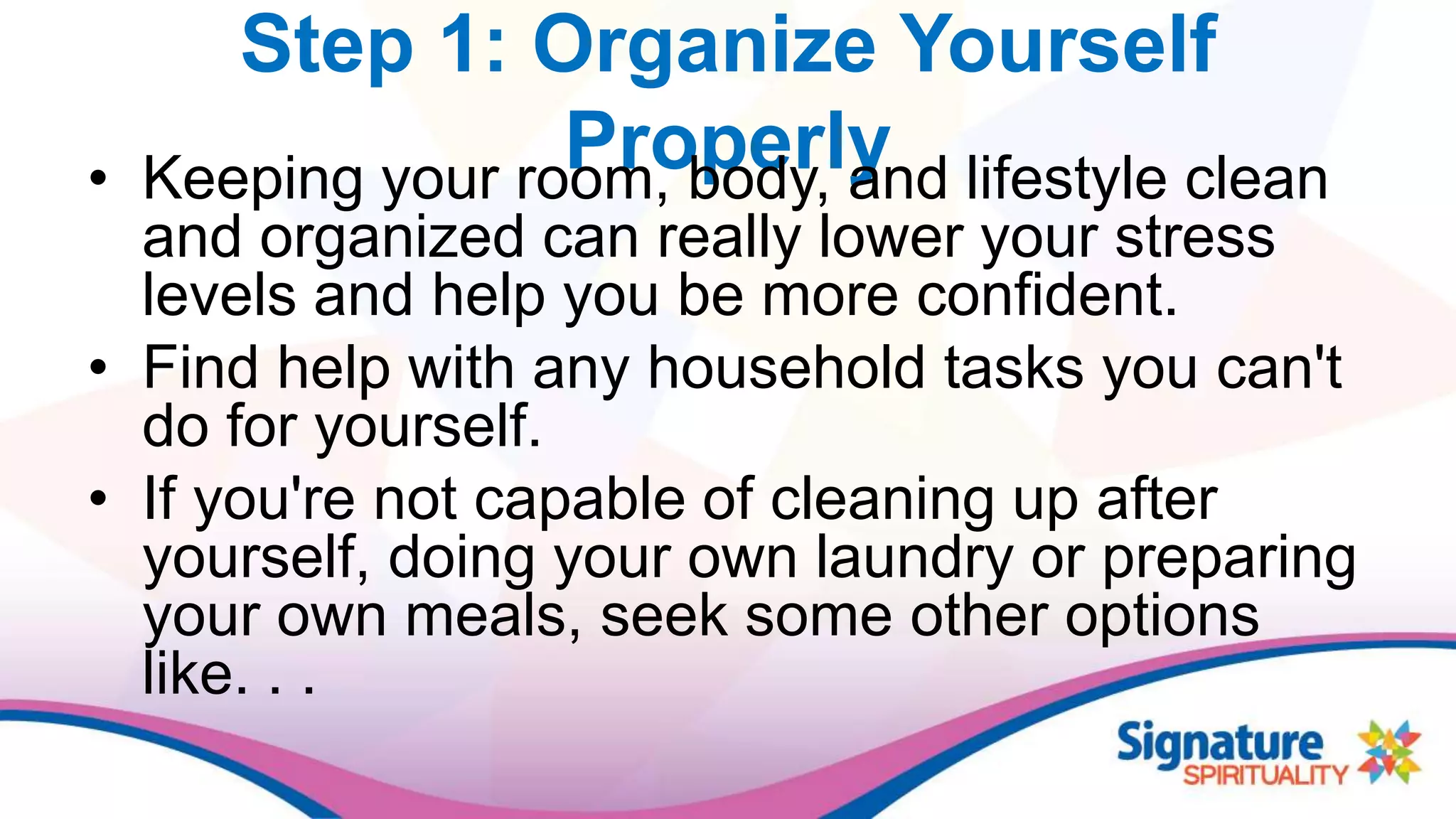 Step 1: Organize Yourself
Properly• Keeping your room, body, and lifestyle clean
and organized can really lower your stress
levels and help you be more confident.
• Find help with any household tasks you can't
do for yourself.
• If you're not capable of cleaning up after
yourself, doing your own laundry or preparing
your own meals, seek some other options
like. . .
 