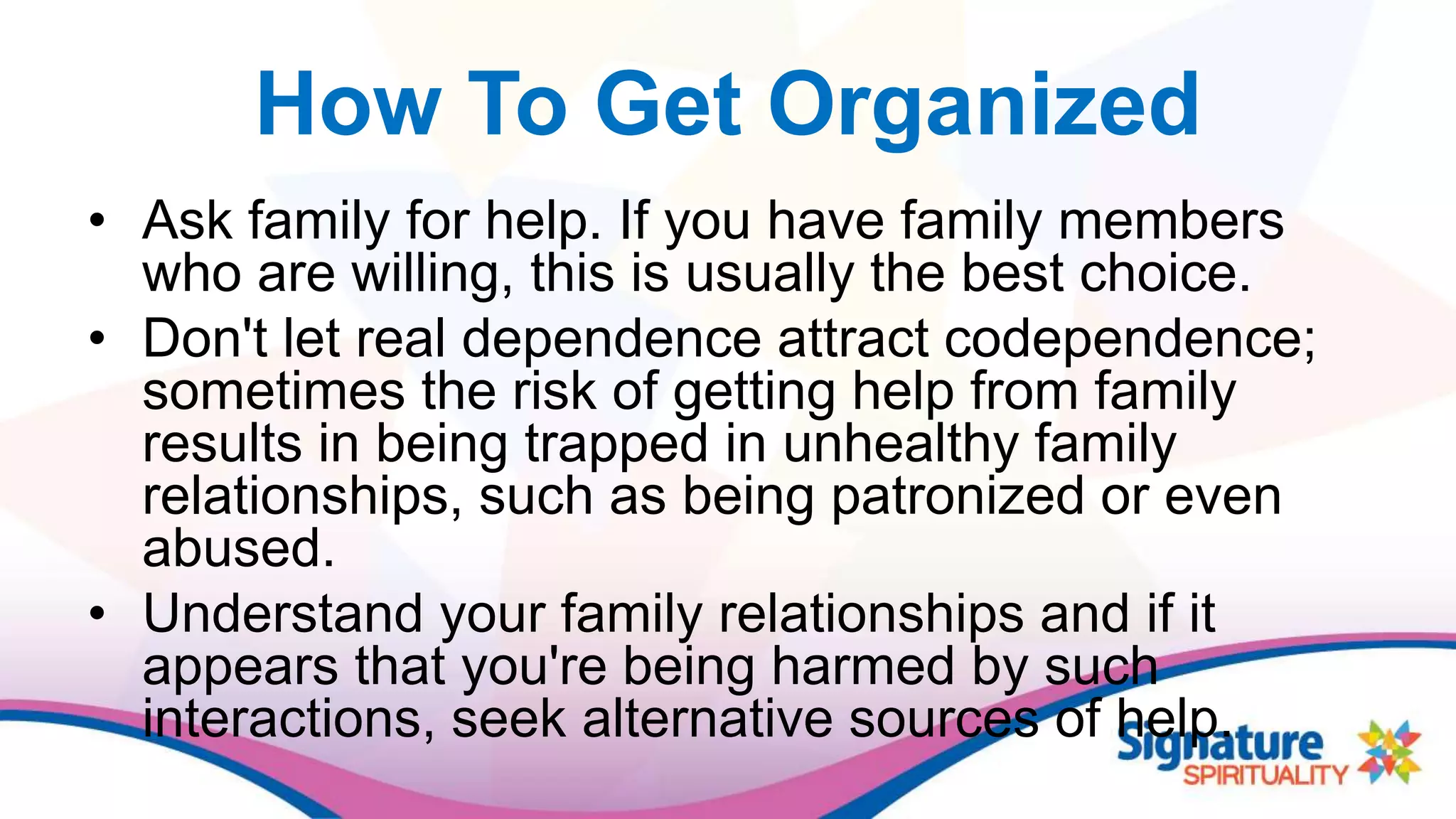 How To Get Organized
• Ask family for help. If you have family members
who are willing, this is usually the best choice.
• Don't let real dependence attract codependence;
sometimes the risk of getting help from family
results in being trapped in unhealthy family
relationships, such as being patronized or even
abused.
• Understand your family relationships and if it
appears that you're being harmed by such
interactions, seek alternative sources of help.
 