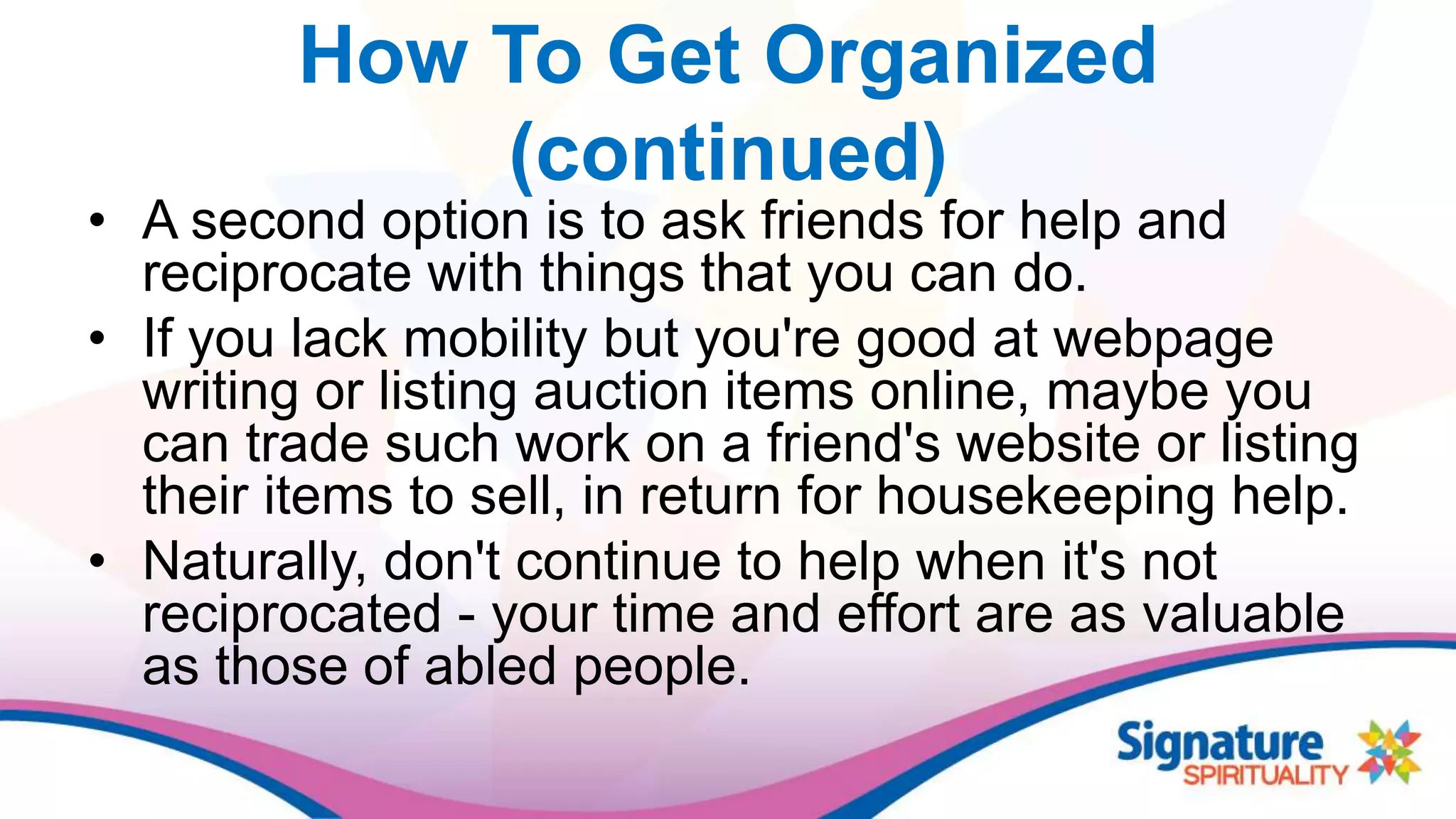 How To Get Organized
(continued)
• A second option is to ask friends for help and
reciprocate with things that you can do.
• If you lack mobility but you're good at webpage
writing or listing auction items online, maybe you
can trade such work on a friend's website or listing
their items to sell, in return for housekeeping help.
• Naturally, don't continue to help when it's not
reciprocated - your time and effort are as valuable
as those of abled people.
 