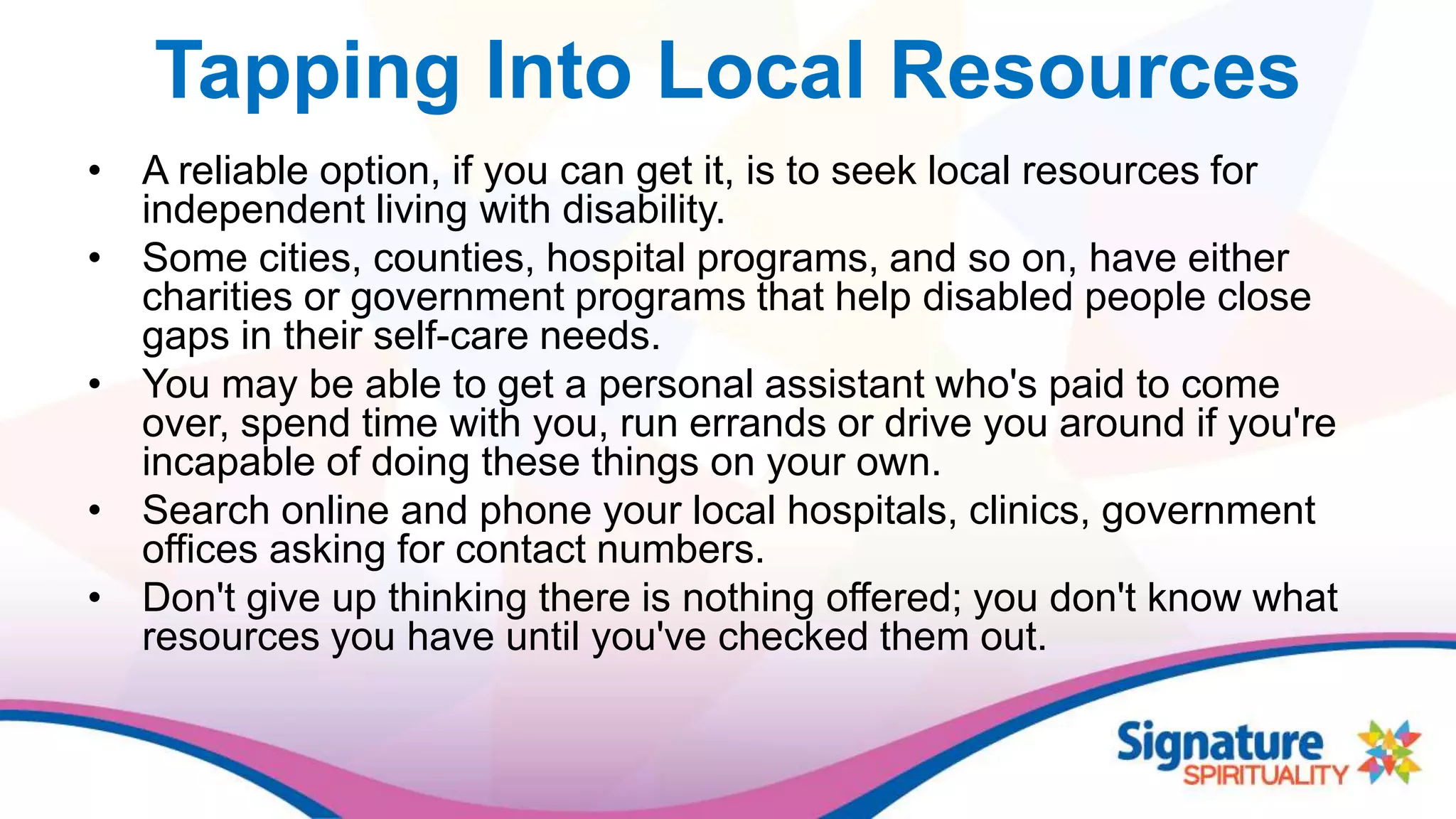 Tapping Into Local Resources
• A reliable option, if you can get it, is to seek local resources for
independent living with disability.
• Some cities, counties, hospital programs, and so on, have either
charities or government programs that help disabled people close
gaps in their self-care needs.
• You may be able to get a personal assistant who's paid to come
over, spend time with you, run errands or drive you around if you're
incapable of doing these things on your own.
• Search online and phone your local hospitals, clinics, government
offices asking for contact numbers.
• Don't give up thinking there is nothing offered; you don't know what
resources you have until you've checked them out.
 