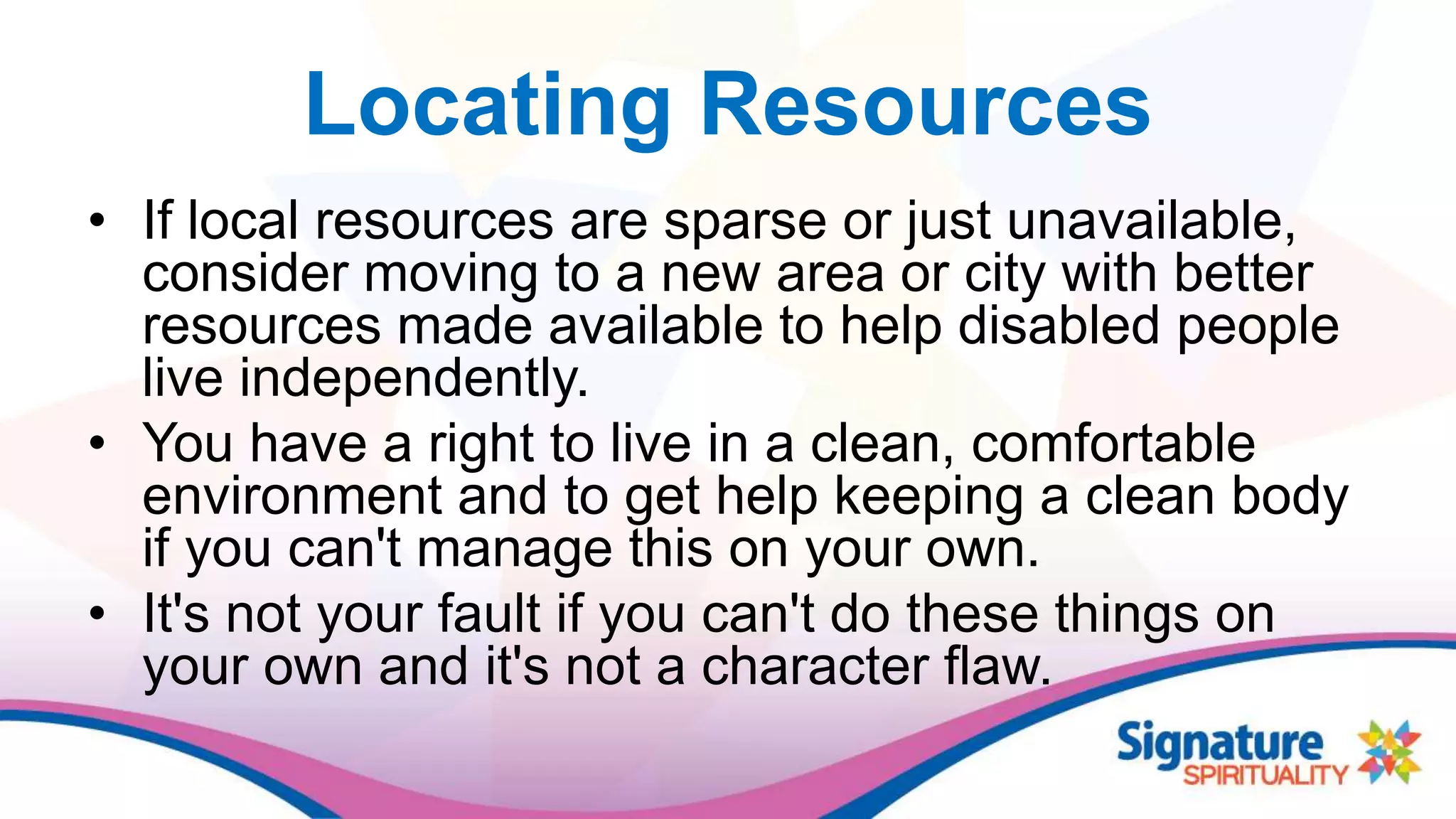 Locating Resources
• If local resources are sparse or just unavailable,
consider moving to a new area or city with better
resources made available to help disabled people
live independently.
• You have a right to live in a clean, comfortable
environment and to get help keeping a clean body
if you can't manage this on your own.
• It's not your fault if you can't do these things on
your own and it's not a character flaw.
 