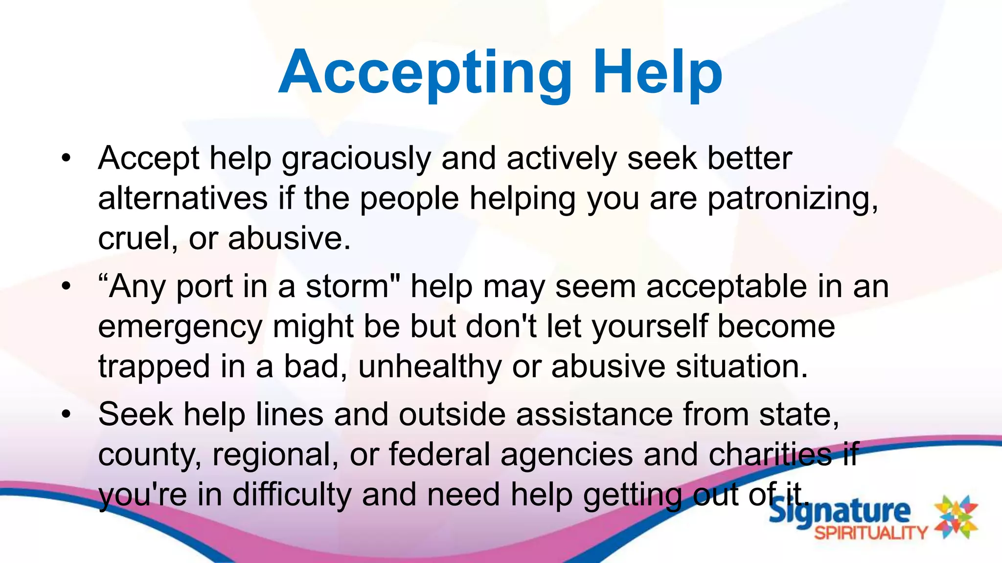 Accepting Help
• Accept help graciously and actively seek better
alternatives if the people helping you are patronizing,
cruel, or abusive.
• “Any port in a storm" help may seem acceptable in an
emergency might be but don't let yourself become
trapped in a bad, unhealthy or abusive situation.
• Seek help lines and outside assistance from state,
county, regional, or federal agencies and charities if
you're in difficulty and need help getting out of it.
 
