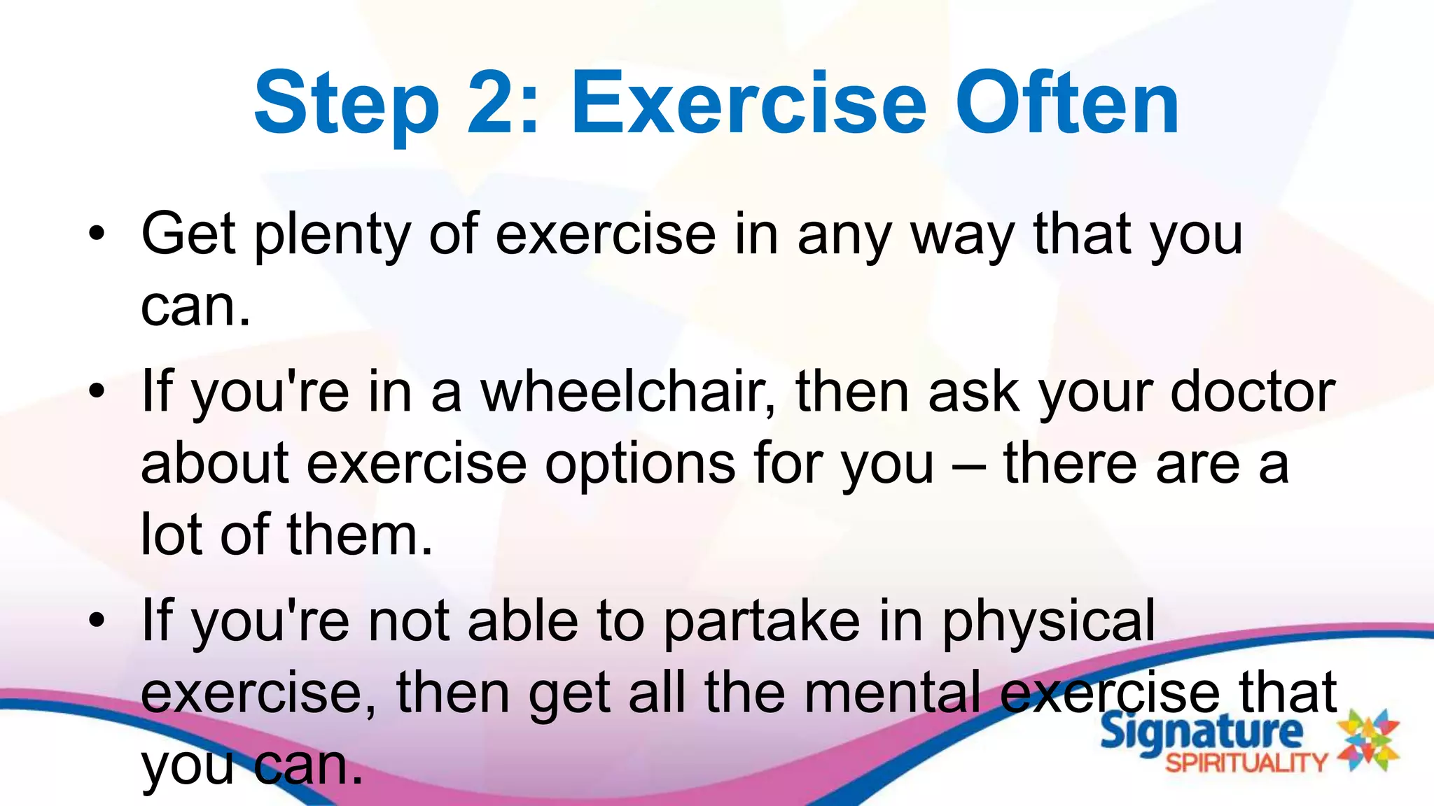 Step 2: Exercise Often
• Get plenty of exercise in any way that you
can.
• If you're in a wheelchair, then ask your doctor
about exercise options for you – there are a
lot of them.
• If you're not able to partake in physical
exercise, then get all the mental exercise that
you can.
 