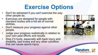 Exercise Options
• Don't be ashamed if you can't exercise the way
other people do.
• Exercises are designed for people with
standard bodies and a full set of normal
abilities.
• Don't measure your progress against other
people.
• Judge your progress realistically in relation to
your own past efforts and results.
• Stop if it hurts, especially with back injury and
disability, bad knees and any other condition
that can cause sports injury.
 